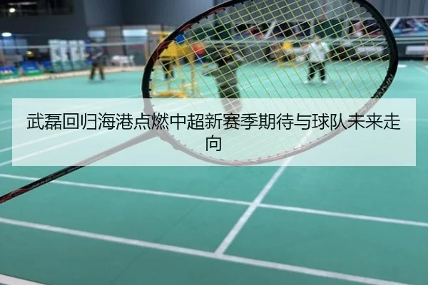 武磊回归海港点燃中超新赛季期待与球队未来走向