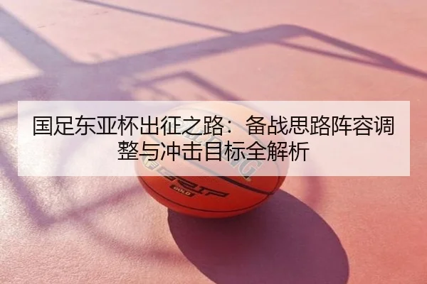 国足东亚杯出征之路：备战思路阵容调整与冲击目标全解析