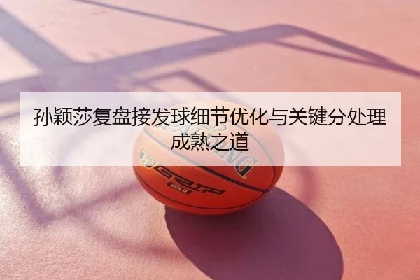 孙颖莎复盘接发球细节优化与关键分处理成熟之道
