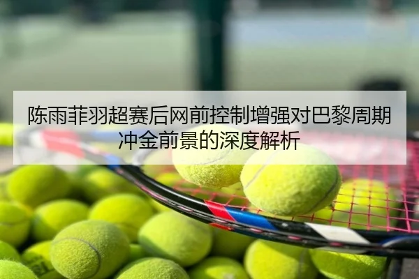 陈雨菲羽超赛后网前控制增强对巴黎周期冲金前景的深度解析
