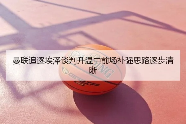 曼联追逐埃泽谈判升温中前场补强思路逐步清晰