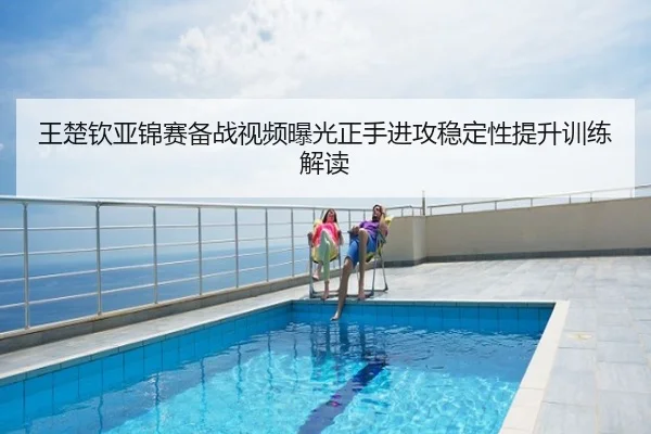 王楚钦亚锦赛备战视频曝光正手进攻稳定性提升训练解读