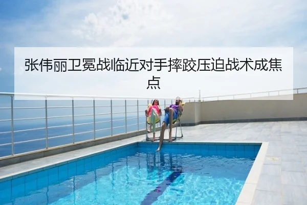 张伟丽卫冕战临近对手摔跤压迫战术成焦点