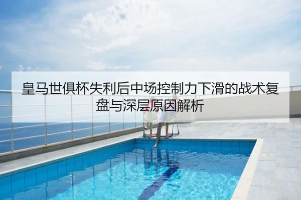 皇马世俱杯失利后中场控制力下滑的战术复盘与深层原因解析